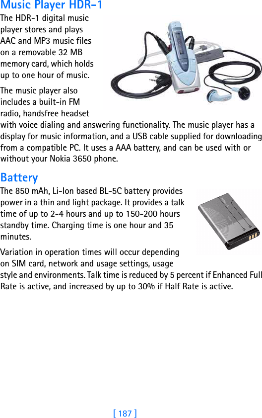 [ 187 ]18Music Player HDR-1The HDR-1 digital music player stores and plays AAC and MP3 music files on a removable 32 MB memory card, which holds up to one hour of music.The music player also includes a built-in FM radio, handsfree headset with voice dialing and answering functionality. The music player has a display for music information, and a USB cable supplied for downloading from a compatible PC. It uses a AAA battery, and can be used with or without your Nokia 3650 phone. BatteryThe 850 mAh, Li-Ion based BL-5C battery provides power in a thin and light package. It provides a talk time of up to 2-4 hours and up to 150-200 hours standby time. Charging time is one hour and 35 minutes.Variation in operation times will occur depending on SIM card, network and usage settings, usage style and environments. Talk time is reduced by 5 percent if Enhanced Full Rate is active, and increased by up to 30% if Half Rate is active.