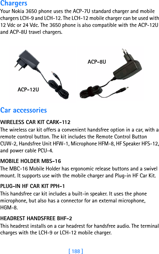 [ 188 ]18 ChargersYour Nokia 3650 phone uses the ACP-7U standard charger and mobile chargers LCH-9 and LCH-12. The LCH-12 mobile charger can be used with 12 Vdc or 24 Vdc. The 3650 phone is also compatible with the ACP-12U and ACP-8U travel chargers.Car accessoriesWIRELESS CAR KIT CARK-112The wireless car kit offers a convenient handsfree option in a car, with a remote control button. The kit includes the Remote Control Button CUW-2, Handsfree Unit HFW-1, Microphone HFM-8, HF Speaker HFS-12, and power cable PCU-4.MOBILE HOLDER MBS-16The MBC-16 Mobile Holder has ergonomic release buttons and a swivel mount. It supports use with the mobile charger and Plug-in HF Car Kit. PLUG-IN HF CAR KIT PPH-1This handsfree car kit includes a built-in speaker. It uses the phone microphone, but also has a connector for an external microphone, HGM-8.HEADREST HANDSFREE BHF-2This headrest installs on a car headrest for handsfree audio. The terminal charges with the LCH-9 or LCH-12 mobile charger.ACP-12UACP-8U