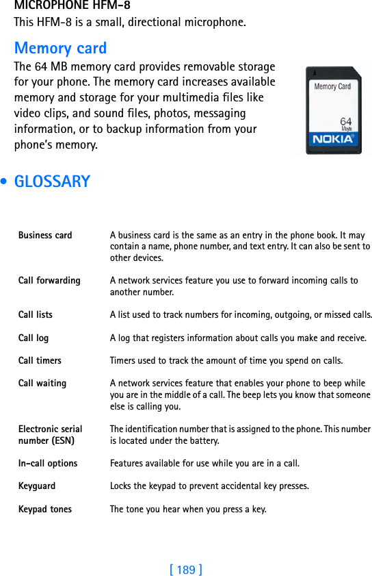 [ 189 ]18MICROPHONE HFM-8This HFM-8 is a small, directional microphone.Memory cardThe 64 MB memory card provides removable storage for your phone. The memory card increases available memory and storage for your multimedia files like video clips, and sound files, photos, messaging information, or to backup information from your phone’s memory. • GLOSSARYBusiness card A business card is the same as an entry in the phone book. It may contain a name, phone number, and text entry. It can also be sent to other devices.Call forwarding A network services feature you use to forward incoming calls to another number. Call lists A list used to track numbers for incoming, outgoing, or missed calls.Call log A log that registers information about calls you make and receive. Call timers Timers used to track the amount of time you spend on calls.Call waiting A network services feature that enables your phone to beep while you are in the middle of a call. The beep lets you know that someone else is calling you.Electronic serial number (ESN) The identification number that is assigned to the phone. This number is located under the battery.In-call options Features available for use while you are in a call.Keyguard Locks the keypad to prevent accidental key presses.Keypad tones The tone you hear when you press a key.