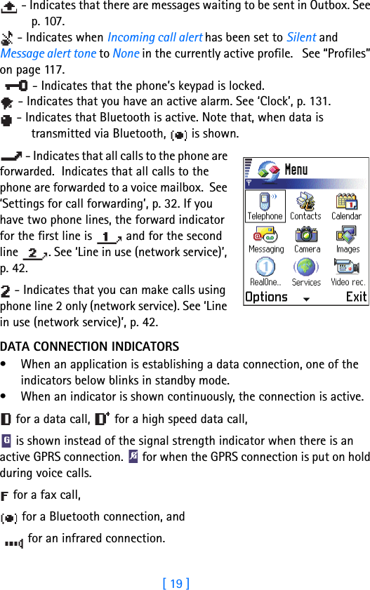 [ 19 ] - Indicates that there are messages waiting to be sent in Outbox. See p. 107. - Indicates when Incoming call alert has been set to Silent and Message alert tone to None in the currently active profile.   See “Profiles” on page 117. - Indicates that the phone’s keypad is locked.  - Indicates that you have an active alarm. See ‘Clock’, p. 131. - Indicates that Bluetooth is active. Note that, when data is transmitted via Bluetooth,   is shown. - Indicates that all calls to the phone are forwarded.  Indicates that all calls to the phone are forwarded to a voice mailbox.  See ‘Settings for call forwarding’, p. 32. If you have two phone lines, the forward indicator for the first line is   and for the second line  . See ‘Line in use (network service)’, p. 42. - Indicates that you can make calls using phone line 2 only (network service). See ‘Line in use (network service)’, p. 42.DATA CONNECTION INDICATORS• When an application is establishing a data connection, one of the indicators below blinks in standby mode. • When an indicator is shown continuously, the connection is active. for a data call,   for a high speed data call, is shown instead of the signal strength indicator when there is an active GPRS connection.   for when the GPRS connection is put on hold during voice calls. for a fax call,  for a Bluetooth connection, and for an infrared connection.