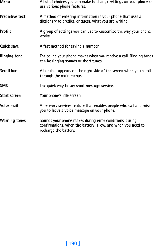 [ 190 ]18 Menu A list of choices you can make to change settings on your phone or use various phone features. Predictive text A method of entering information in your phone that uses a dictionary to predict, or guess, what you are writing. Profile A group of settings you can use to customize the way your phone works.Quick save A fast method for saving a number. Ringing tone The sound your phone makes when you receive a call. Ringing tones can be ringing sounds or short tunes. Scroll bar A bar that appears on the right side of the screen when you scroll through the main menus.SMS The quick way to say short message service.Start screen Your phone’s idle screen.Voice mail A network services feature that enables people who call and miss you to leave a voice message on your phone. Warning tones Sounds your phone makes during error conditions, during confirmations, when the battery is low, and when you need to recharge the battery. 