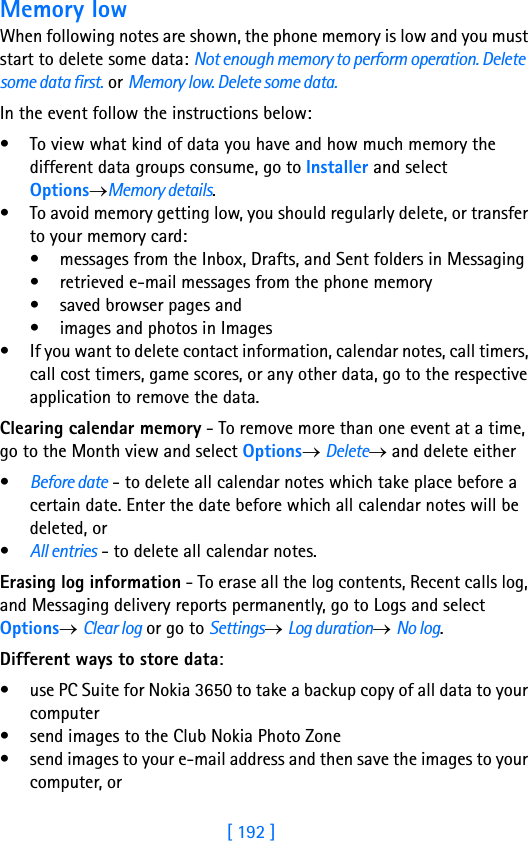 [ 192 ]18 Memory lowWhen following notes are shown, the phone memory is low and you must start to delete some data: Not enough memory to perform operation. Delete some data first. or Memory low. Delete some data. In the event follow the instructions below:• To view what kind of data you have and how much memory the different data groups consume, go to Installer and select Options→Memory details.• To avoid memory getting low, you should regularly delete, or transfer to your memory card:• messages from the Inbox, Drafts, and Sent folders in Messaging• retrieved e-mail messages from the phone memory• saved browser pages and• images and photos in Images• If you want to delete contact information, calendar notes, call timers, call cost timers, game scores, or any other data, go to the respective application to remove the data.Clearing calendar memory - To remove more than one event at a time, go to the Month view and select Options→ Delete→ and delete either•Before date - to delete all calendar notes which take place before a certain date. Enter the date before which all calendar notes will be deleted, or•All entries - to delete all calendar notes.Erasing log information - To erase all the log contents, Recent calls log, and Messaging delivery reports permanently, go to Logs and select Options→ Clear log or go to Settings→ Log duration→ No log.Different ways to store data:• use PC Suite for Nokia 3650 to take a backup copy of all data to your computer • send images to the Club Nokia Photo Zone• send images to your e-mail address and then save the images to your computer, or 