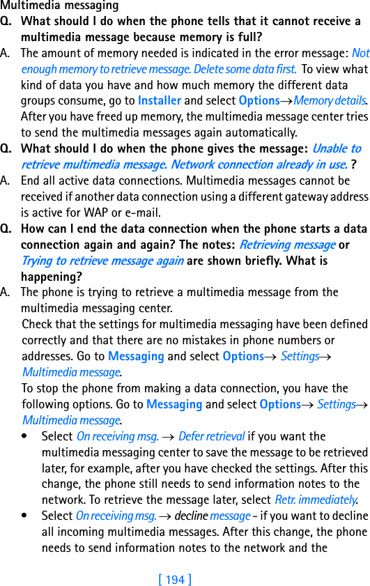 [ 194 ]18 Multimedia messaging Q. What should I do when the phone tells that it cannot receive a multimedia message because memory is full?A. The amount of memory needed is indicated in the error message: Not enough memory to retrieve message. Delete some data first.  To view what kind of data you have and how much memory the different data groups consume, go to Installer and select Options→Memory details. After you have freed up memory, the multimedia message center tries to send the multimedia messages again automatically.Q. What should I do when the phone gives the message: Unable to retrieve multimedia message. Network connection already in use. ?A. End all active data connections. Multimedia messages cannot be received if another data connection using a different gateway address is active for WAP or e-mail.Q. How can I end the data connection when the phone starts a data connection again and again? The notes: Retrieving message or Trying to retrieve message again are shown briefly. What is happening? A. The phone is trying to retrieve a multimedia message from the multimedia messaging center. Check that the settings for multimedia messaging have been defined correctly and that there are no mistakes in phone numbers or addresses. Go to Messaging and select Options→ Settings→ Multimedia message.To stop the phone from making a data connection, you have the following options. Go to Messaging and select Options→ Settings→ Multimedia message.•Select On receiving msg. → Defer retrieval if you want the multimedia messaging center to save the message to be retrieved later, for example, after you have checked the settings. After this change, the phone still needs to send information notes to the network. To retrieve the message later, select Retr. immediately.•Select On receiving msg. → decline message - if you want to decline all incoming multimedia messages. After this change, the phone needs to send information notes to the network and the 