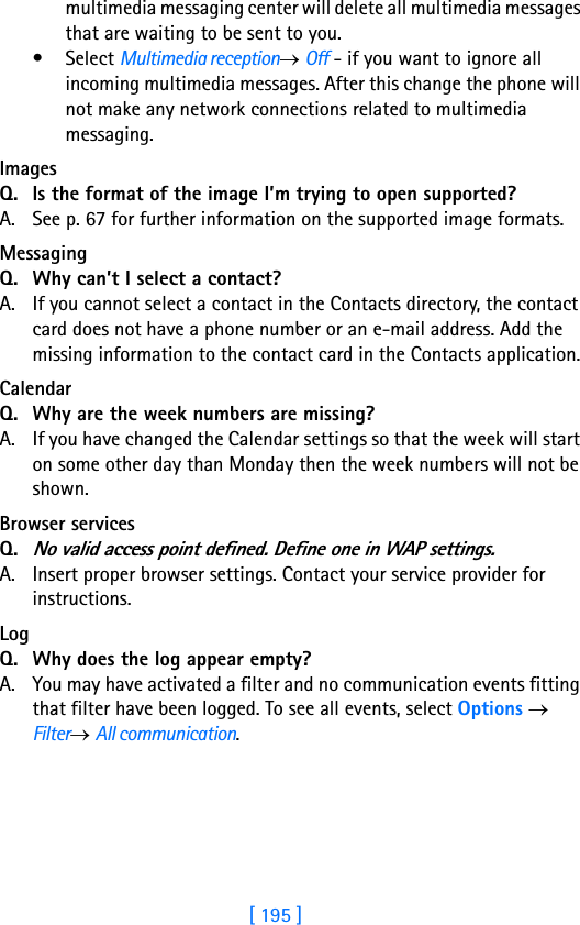 [ 195 ]18multimedia messaging center will delete all multimedia messages that are waiting to be sent to you.•Select Multimedia reception→ Off - if you want to ignore all incoming multimedia messages. After this change the phone will not make any network connections related to multimedia messaging. Images Q. Is the format of the image I’m trying to open supported?A. See p. 67 for further information on the supported image formats.MessagingQ. Why can’t I select a contact?A. If you cannot select a contact in the Contacts directory, the contact card does not have a phone number or an e-mail address. Add the missing information to the contact card in the Contacts application.Calendar Q. Why are the week numbers are missing?A. If you have changed the Calendar settings so that the week will start on some other day than Monday then the week numbers will not be shown.Browser services Q.No valid access point defined. Define one in WAP settings. A. Insert proper browser settings. Contact your service provider for instructions. Log Q. Why does the log appear empty?A. You may have activated a filter and no communication events fitting that filter have been logged. To see all events, select Options → Filter→ All communication.