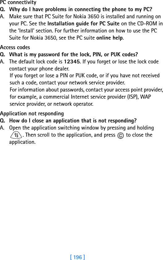 [ 196 ]18 PC connectivityQ. Why do I have problems in connecting the phone to my PC?A. Make sure that PC Suite for Nokia 3650 is installed and running on your PC. See the Installation guide for PC Suite on the CD-ROM in the ‘Install’ section. For further information on how to use the PC Suite for Nokia 3650, see the PC suite online help.Access codesQ. What is my password for the lock, PIN, or PUK codes?A. The default lock code is 12345. If you forget or lose the lock code contact your phone dealer.If you forget or lose a PIN or PUK code, or if you have not received such a code, contact your network service provider.For information about passwords, contact your access point provider, for example, a commercial Internet service provider (ISP), WAP service provider, or network operator.Application not respondingQ. How do I close an application that is not responding?A. Open the application switching window by pressing and holding . Then scroll to the application, and press   to close the application.