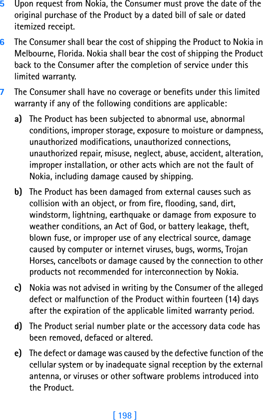 [ 198 ]18 5Upon request from Nokia, the Consumer must prove the date of the original purchase of the Product by a dated bill of sale or dated itemized receipt.6The Consumer shall bear the cost of shipping the Product to Nokia in Melbourne, Florida. Nokia shall bear the cost of shipping the Product back to the Consumer after the completion of service under this limited warranty.7The Consumer shall have no coverage or benefits under this limited warranty if any of the following conditions are applicable:a) The Product has been subjected to abnormal use, abnormal conditions, improper storage, exposure to moisture or dampness, unauthorized modifications, unauthorized connections, unauthorized repair, misuse, neglect, abuse, accident, alteration, improper installation, or other acts which are not the fault of Nokia, including damage caused by shipping.b) The Product has been damaged from external causes such as collision with an object, or from fire, flooding, sand, dirt, windstorm, lightning, earthquake or damage from exposure to weather conditions, an Act of God, or battery leakage, theft, blown fuse, or improper use of any electrical source, damage caused by computer or internet viruses, bugs, worms, Trojan Horses, cancelbots or damage caused by the connection to other products not recommended for interconnection by Nokia.c) Nokia was not advised in writing by the Consumer of the alleged defect or malfunction of the Product within fourteen (14) days after the expiration of the applicable limited warranty period.d) The Product serial number plate or the accessory data code has been removed, defaced or altered.e) The defect or damage was caused by the defective function of the cellular system or by inadequate signal reception by the external antenna, or viruses or other software problems introduced into the Product.