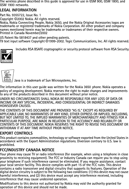 The wireless phone described in this guide is approved for use in GSM 900, GSM 1800, and GSM 1900 networks.LEGAL INFORMATIONPart No. 9355722, Issue No. 1 1 1Copyright ©2002 Nokia. All rights reserved.Nokia, Nokia Connecting People, Nokia 3650, and the Nokia Original Accessories logos are trademarks or registered trademarks of Nokia Corporation. All other product and company names mentioned herein may be trademarks or tradenames of their respective owners. Printed in Canada November/2002US Patent No 5818437 and other pending patents.T9 text input software Copyright ©1999-2002. Tegic Communications, Inc. All rights reserved.Includes RSA BSAFE cryptographic or security protocol software from RSA Security.Java is a trademark of Sun Microsystems, Inc.The information in this user guide was written for the Nokia 3650 phone. Nokia operates a policy of ongoing development. Nokia reserves the right to make changes and improvements to any of the products described in this document without prior notice.UNDER NO CIRCUMSTANCES SHALL NOKIA BE RESPONSIBLE FOR ANY LOSS OF DATA OR INCOME OR ANY SPECIAL, INCIDENTAL, AND CONSEQUENTIAL OR INDIRECT DAMAGES HOWSOEVER CAUSED.THE CONTENTS OF THIS DOCUMENT ARE PROVIDED “AS IS.” EXCEPT AS REQUIRED BY APPLICABLE LAW, NO WARRANTIES OF ANY KIND, EITHER EXPRESS OR IMPLIED, INCLUDING, BUT NOT LIMITED TO, THE IMPLIED WARRANTIES OF MERCHANTABILITY AND FITNESS FOR A PARTICULAR PURPOSE, ARE MADE IN RELATION TO THE ACCURACY AND RELIABILITY OR CONTENTS OF THIS DOCUMENT. NOKIA RESERVES THE RIGHT TO REVISE THIS DOCUMENT OR WITHDRAW IT AT ANY TIME WITHOUT PRIOR NOTICE.EXPORT CONTROLSThis product contains commodities, technology or software exported from the United States in accordance with the Export Administration regulations. Diversion contrary to U.S. law is prohibited.FCC/INDUSTRY CANADA NOTICEYour phone may cause TV or radio interference (for example, when using a telephone in close proximity to receiving equipment). The FCC or Industry Canada can require you to stop using your telephone if such interference cannot be eliminated. If you require assistance, contact your local service facility. This device complies with part 15 of the FCC rules. This device contains a radio transceiver and digital circuitry that supports its features. Operation of the digital device circuitry is subject to the following two conditions: (1) this device may not cause harmful interference, and (2) this device must accept any interference received, including interference that may cause undesired operation. Modifications to this device not authorized by Nokia may void the authority granted for operation of this device and should not be made.