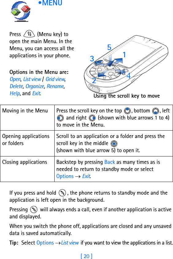 [ 20 ]1 •MENU      Press   (Menu key) to open the main Menu. In the Menu, you can access all the applications in your phone. Options in the Menu are: Open, List view / Grid view, Delete, Organize, Rename, Help, and Exit.If you press and hold  , the phone returns to standby mode and the application is left open in the background.Pressing   will always ends a call, even if another application is active and displayed.When you switch the phone off, applications are closed and any unsaved data is saved automatically.Tip: Select Options →List view  if you want to view the applications in a list.Moving in the Menu Press the scroll key on the top  , bottom  , left  and right   (shown with blue arrows 1 to 4) to move in the Menu.Opening applications or foldersScroll to an application or a folder and press the scroll key in the middle   (shown with blue arrow 5) to open it.Closing applications Backstep by pressing Back as many times as is needed to return to standby mode or select Options → Exit.31425Using the scroll key to move 