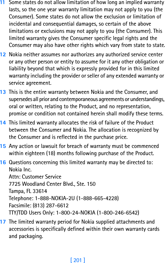 [ 201 ]1811 Some states do not allow limitation of how long an implied warranty lasts, so the one year warranty limitation may not apply to you (the Consumer). Some states do not allow the exclusion or limitation of incidental and consequential damages, so certain of the above limitations or exclusions may not apply to you (the Consumer). This limited warranty gives the Consumer specific legal rights and the Consumer may also have other rights which vary from state to state.12 Nokia neither assumes nor authorizes any authorized service center or any other person or entity to assume for it any other obligation or liability beyond that which is expressly provided for in this limited warranty including the provider or seller of any extended warranty or service agreement.13 This is the entire warranty between Nokia and the Consumer, and supersedes all prior and contemporaneous agreements or understandings, oral or written, relating to the Product, and no representation, promise or condition not contained herein shall modify these terms.14 This limited warranty allocates the risk of failure of the Product between the Consumer and Nokia. The allocation is recognized by the Consumer and is reflected in the purchase price.15 Any action or lawsuit for breach of warranty must be commenced within eighteen (18) months following purchase of the Product.16 Questions concerning this limited warranty may be directed to: Nokia Inc. Attn: Customer Service7725 Woodland Center Blvd., Ste. 150Tampa, FL 33614Telephone: 1-888-NOKIA-2U (1-888-665-4228)Facsimile: (813) 287-6612TTY/TDD Users Only: 1-800-24-NOKIA (1-800-246-6542)17 The limited warranty period for Nokia supplied attachments and accessories is specifically defined within their own warranty cards and packaging. 