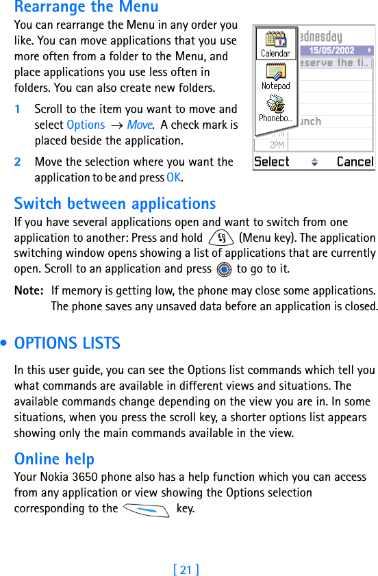 [ 21 ]Rearrange the MenuYou can rearrange the Menu in any order you like. You can move applications that you use more often from a folder to the Menu, and place applications you use less often in folders. You can also create new folders.1Scroll to the item you want to move and select Options  → Move.  A check mark is placed beside the application.2Move the selection where you want the application to be and press OK.                             Switch between applicationsIf you have several applications open and want to switch from one application to another: Press and hold   (Menu key). The application switching window opens showing a list of applications that are currently open. Scroll to an application and press   to go to it.Note: If memory is getting low, the phone may close some applications. The phone saves any unsaved data before an application is closed. • OPTIONS LISTSIn this user guide, you can see the Options list commands which tell you what commands are available in different views and situations. The available commands change depending on the view you are in. In some situations, when you press the scroll key, a shorter options list appears showing only the main commands available in the view.Online helpYour Nokia 3650 phone also has a help function which you can access from any application or view showing the Options selection corresponding to the   key.