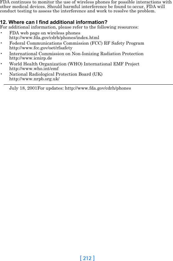 [ 212 ]FDA continues to monitor the use of wireless phones for possible interactions with other medical devices. Should harmful interference be found to occur, FDA will conduct testing to assess the interference and work to resolve the problem.12. Where can I find additional information?For additional information, please refer to the following resources:• FDA web page on wireless phoneshttp://www.fda.gov/cdrh/phones/index.html• Federal Communications Commission (FCC) RF Safety Program http://www.fcc.gov/oet/rfsafety• International Commission on Non-Ionizing Radiation Protectionhttp://www.icnirp.de• World Health Organization (WHO) International EMF Projecthttp://www.who.int/emf• National Radiological Protection Board (UK)http://www.nrpb.org.uk/July 18, 2001For updates: http://www.fda.gov/cdrh/phones