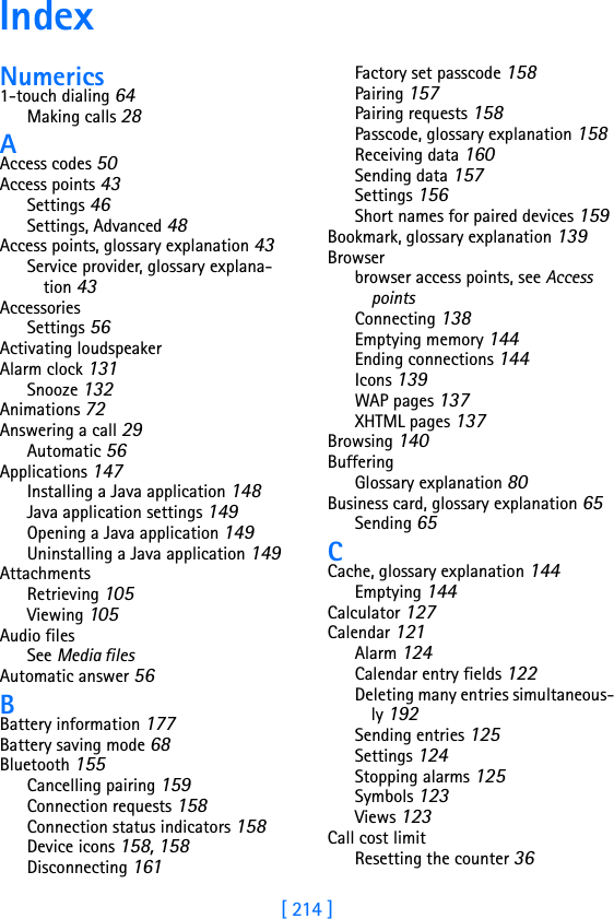 [ 214 ]IndexNumerics1-touch dialing 64Making calls 28AAccess codes 50Access points 43Settings 46Settings, Advanced 48Access points, glossary explanation 43Service provider, glossary explana-tion 43AccessoriesSettings 56Activating loudspeakerAlarm clock 131Snooze 132Animations 72Answering a call 29Automatic 56Applications 147Installing a Java application 148Java application settings 149Opening a Java application 149Uninstalling a Java application 149AttachmentsRetrieving 105Viewing 105Audio filesSee Media filesAutomatic answer 56BBattery information 177Battery saving mode 68Bluetooth 155Cancelling pairing 159Connection requests 158Connection status indicators 158Device icons 158, 158Disconnecting 161Factory set passcode 158Pairing 157Pairing requests 158Passcode, glossary explanation 158Receiving data 160Sending data 157Settings 156Short names for paired devices 159Bookmark, glossary explanation 139Browserbrowser access points, see Access pointsConnecting 138Emptying memory 144Ending connections 144Icons 139WAP pages 137XHTML pages 137Browsing 140BufferingGlossary explanation 80Business card, glossary explanation 65Sending 65CCache, glossary explanation 144Emptying 144Calculator 127Calendar 121Alarm 124Calendar entry fields 122Deleting many entries simultaneous-ly 192Sending entries 125Settings 124Stopping alarms 125Symbols 123Views 123Call cost limitResetting the counter 36