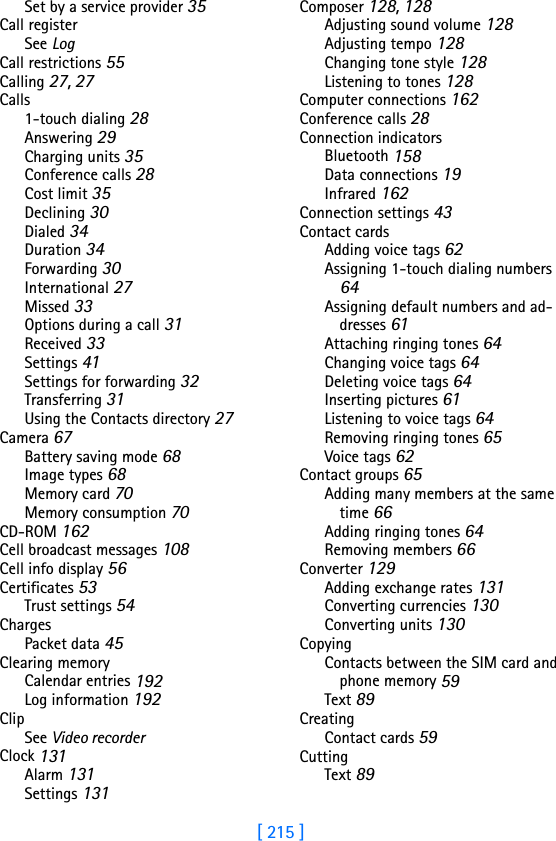 [ 215 ]Set by a service provider 35Call registerSee LogCall restrictions 55Calling 27, 27Calls1-touch dialing 28Answering 29Charging units 35Conference calls 28Cost limit 35Declining 30Dialed 34Duration 34Forwarding 30International 27Missed 33Options during a call 31Received 33Settings 41Settings for forwarding 32Transferring 31Using the Contacts directory 27Camera 67Battery saving mode 68Image types 68Memory card 70Memory consumption 70CD-ROM 162Cell broadcast messages 108Cell info display 56Certificates 53Trust settings 54ChargesPacket data 45Clearing memoryCalendar entries 192Log information 192ClipSee Video recorderClock 131Alarm 131Settings 131Composer 128, 128Adjusting sound volume 128Adjusting tempo 128Changing tone style 128Listening to tones 128Computer connections 162Conference calls 28Connection indicatorsBluetooth 158Data connections 19Infrared 162Connection settings 43Contact cardsAdding voice tags 62Assigning 1-touch dialing numbers 64Assigning default numbers and ad-dresses 61Attaching ringing tones 64Changing voice tags 64Deleting voice tags 64Inserting pictures 61Listening to voice tags 64Removing ringing tones 65Voice tags 62Contact groups 65Adding many members at the same time 66Adding ringing tones 64Removing members 66Converter 129Adding exchange rates 131Converting currencies 130Converting units 130CopyingContacts between the SIM card and phone memory 59Text 89CreatingContact cards 59CuttingText 89