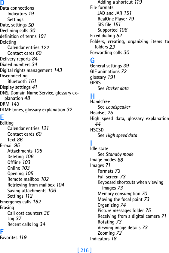 [ 216 ]DData connectionsIndicators 19SettingsDate, settings 50Declining calls 30definition of terms 191DeletingCalendar entries 122Contact cards 60Delivery reports 84Dialed numbers 34Digital rights management 143DisconnectingBluetooth 161Display settings 41DNS, Domain Name Service, glossary ex-planation 48DRM 143DTMF tones, glossary explanation 32EEditingCalendar entries 121Contact cards 60Text 86E-mail 95Attachments 105Deleting 106Offline 103Online 103Opening 105Remote mailbox 102Retrieving from mailbox 104Saving attachments 106Settings 112Emergency calls 182ErasingCall cost counters 36Log 37Recent calls log 34FFavorites 11 9Adding a shortcut 119File formatsJAD and JAR 151RealOne Player 79SIS file 151Supported 106Fixed dialing 52Folders, creating, organizing items tofolders 23Forwarding calls 30GGeneral settings 39GIF animations 72glossary 191GPRSSee Packet dataHHandsfreeSee LoudspeakerHeadset 25High speed data, glossary explanation44HSCSDSee High speed dataIIdle stateSee Standby modeImage modes 68Images 71Formats 73Full screen 73Keyboard shortcuts when viewing images 73Memory consumption 70Moving the focal point 73Organizing 74Picture messages folder 75Receiving from a digital camera 71Rotating 73Viewing image details 73Zooming 72Indicators 18