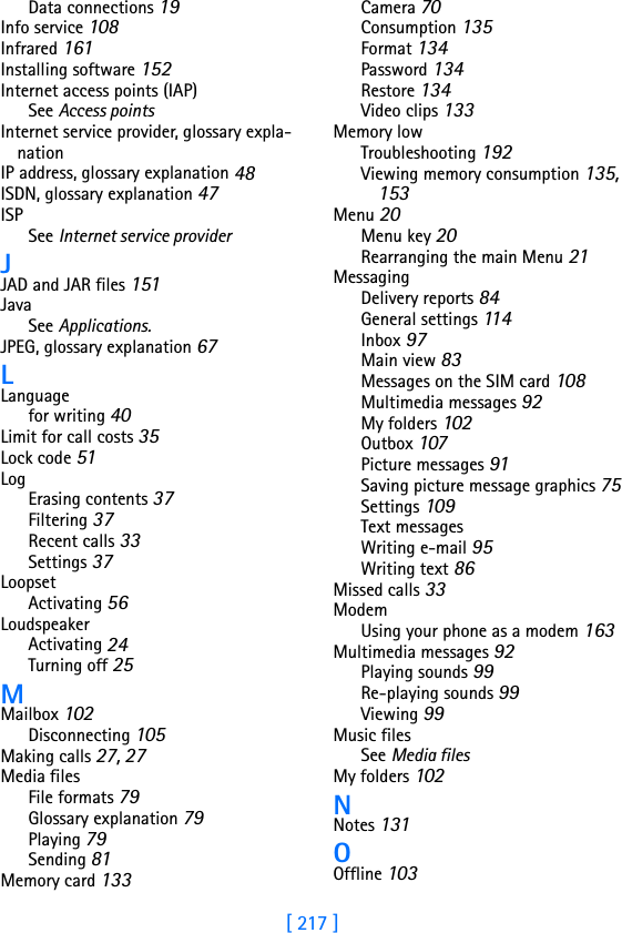 [ 217 ]Data connections 19Info service 108Infrared 161Installing software 152Internet access points (IAP)See Access pointsInternet service provider, glossary expla-nationIP address, glossary explanation 48ISDN, glossary explanation 47ISPSee Internet service providerJJAD and JAR files 151JavaSee Applications.JPEG, glossary explanation 67LLanguagefor writing 40Limit for call costs 35Lock code 51LogErasing contents 37Filtering 37Recent calls 33Settings 37LoopsetActivating 56LoudspeakerActivating 24Turning off 25MMailbox 102Disconnecting 105Making calls 27, 27Media filesFile formats 79Glossary explanation 79Playing 79Sending 81Memory card 133Camera 70Consumption 135Format 134Password 134Restore 134Video clips 133Memory lowTroubleshooting 192Viewing memory consumption 135, 153Menu 20Menu key 20Rearranging the main Menu 21MessagingDelivery reports 84General settings 11 4Inbox 97Main view 83Messages on the SIM card 108Multimedia messages 92My folders 102Outbox 107Picture messages 91Saving picture message graphics 75Settings 109Text messagesWriting e-mail 95Writing text 86Missed calls 33ModemUsing your phone as a modem 163Multimedia messages 92Playing sounds 99Re-playing sounds 99Viewing 99Music filesSee Media filesMy folders 102NNotes 131OOffline 103