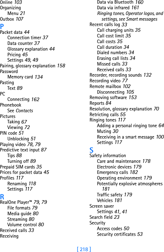 [ 218 ]Online 103OrganizingMenu 21Outbox 107PPacket data 44Connection timer 37Data counter 37Glossary explanation 44Pricing 45Settings 49, 49Pairing, glossary explanation 158PasswordMemory card 134PastingText 89PCConnecting 162PhonebookSee ContactsPicturesTaking 67Viewing 72PIN code 51Unblocking 51Playing video 78, 79Predictive text input 87Tips 88Turning off 89Prepaid SIM cards 35Prices for packet data 45Profiles 117Renaming 118Settings 117RRealOne Player™ 79, 79File formats 79Media guide 80Streaming 80Volume control 80Received calls 33ReceivingData via Bluetooth 160Data via infrared 161Ringing tones, Operator logos, and settings, see Smart messagesRecent calls log 33Call charging units 35Call cost limit 35Call costs 35Call duration 34Dialed numbers 34Erasing call lists 34Missed calls 33Received calls 33Recorder, recording sounds 132Recording video 77Remote mailbox 102Disconnecting 105Removing software 153Reports 84Resolution, glossary explanation 70Retricting calls 55Ringing tones 11 7Adding a personal ringing tone 64Muting 30Receiving in a smart message 100Settings 117SSafety informationCare and maintenance 178Electronic devices 179Emergency calls 182Operating environment 179Potentially explosive atmospheres 181Traffic safety 179Vehicles 181Screen saverSettings 41, 41Search field 23SecurityAccess codes 50Security certificates 53