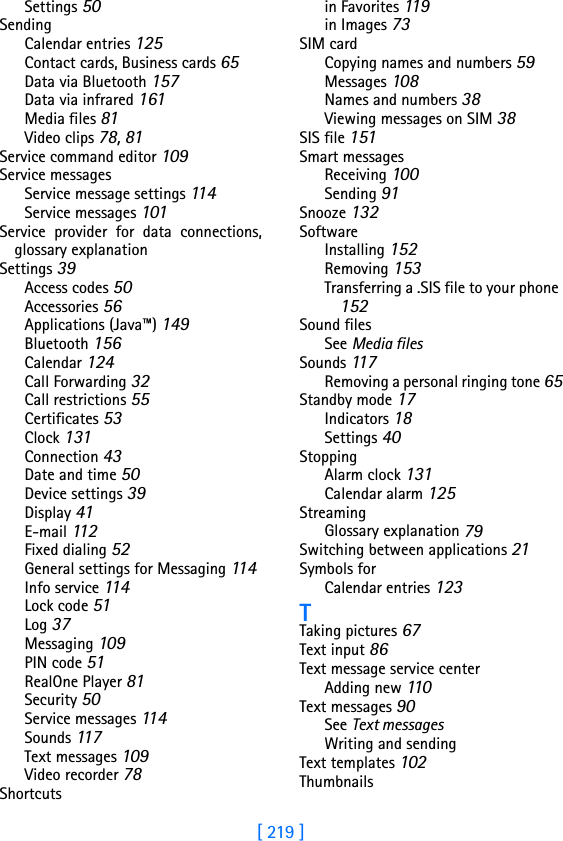 [ 219 ]Settings 50SendingCalendar entries 125Contact cards, Business cards 65Data via Bluetooth 157Data via infrared 161Media files 81Video clips 78, 81Service command editor 109Service messagesService message settings 11 4Service messages 101Service provider for data connections,glossary explanationSettings 39Access codes 50Accessories 56Applications (Java™) 149Bluetooth 156Calendar 124Call Forwarding 32Call restrictions 55Certificates 53Clock 131Connection 43Date and time 50Device settings 39Display 41E-mail 11 2Fixed dialing 52General settings for Messaging 11 4Info service 114Lock code 51Log 37Messaging 109PIN code 51RealOne Player 81Security 50Service messages 114Sounds 117Text messages 109Video recorder 78Shortcutsin Favorites 119in Images 73SIM cardCopying names and numbers 59Messages 108Names and numbers 38Viewing messages on SIM 38SIS file 151Smart messagesReceiving 100Sending 91Snooze 132SoftwareInstalling 152Removing 153Transferring a .SIS file to your phone 152Sound filesSee Media filesSounds 117Removing a personal ringing tone 65Standby mode 17Indicators 18Settings 40StoppingAlarm clock 131Calendar alarm 125StreamingGlossary explanation 79Switching between applications 21Symbols forCalendar entries 123TTaking pictures 67Text input 86Text message service centerAdding new 110Text messages 90See Text messagesWriting and sendingText templates 102Thumbnails