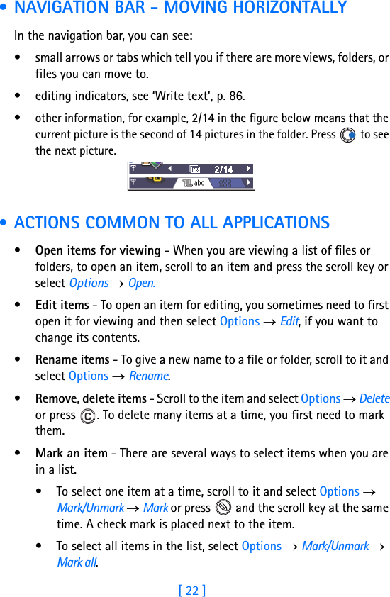 [ 22 ]1 • NAVIGATION BAR - MOVING HORIZONTALLYIn the navigation bar, you can see:• small arrows or tabs which tell you if there are more views, folders, or files you can move to.• editing indicators, see ‘Write text’, p. 86.•other information, for example, 2/14 in the figure below means that the current picture is the second of 14 pictures in the folder. Press   to see the next picture. • ACTIONS COMMON TO ALL APPLICATIONS•Open items for viewing - When you are viewing a list of files or folders, to open an item, scroll to an item and press the scroll key or select Options → Open.•Edit items - To open an item for editing, you sometimes need to first open it for viewing and then select Options → Edit, if you want to change its contents.•Rename items - To give a new name to a file or folder, scroll to it and select Options → Rename. •Remove, delete items - Scroll to the item and select Options → Delete or press  . To delete many items at a time, you first need to mark them.•Mark an item - There are several ways to select items when you are in a list. • To select one item at a time, scroll to it and select Options → Mark/Unmark → Mark or press   and the scroll key at the same time. A check mark is placed next to the item.• To select all items in the list, select Options → Mark/Unmark → Mark all.