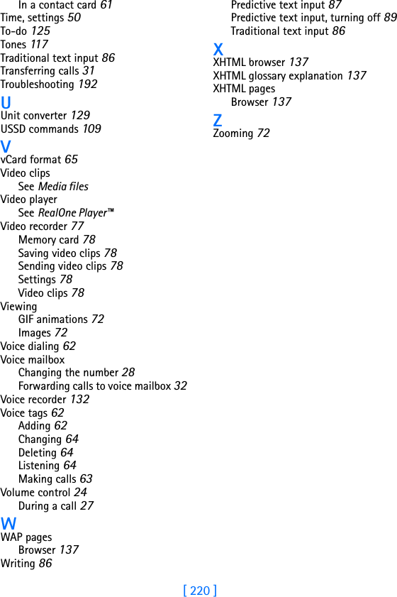 [ 220 ]In a contact card 61Time, settings 50To-do 125Tones 11 7Traditional text input 86Transferring calls 31Troubleshooting 192UUnit converter 129USSD commands 109VvCard format 65Video clipsSee Media filesVideo playerSee RealOne Player™Video recorder 77Memory card 78Saving video clips 78Sending video clips 78Settings 78Video clips 78ViewingGIF animations 72Images 72Voice dialing 62Voice mailboxChanging the number 28Forwarding calls to voice mailbox 32Voice recorder 132Voice tags 62Adding 62Changing 64Deleting 64Listening 64Making calls 63Volume control 24During a call 27WWAP pagesBrowser 137Writing 86Predictive text input 87Predictive text input, turning off 89Traditional text input 86XXHTML browser 137XHTML glossary explanation 137XHTML pagesBrowser 137ZZooming 72