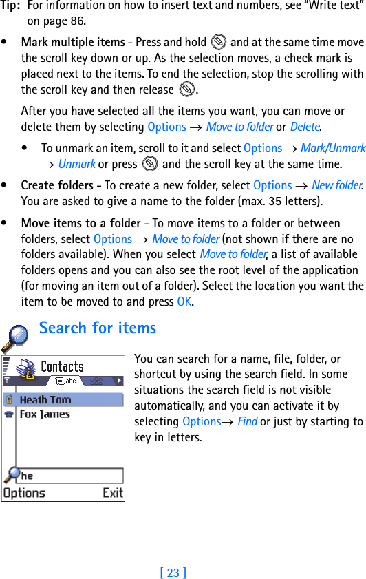 [ 23 ]Tip: For information on how to insert text and numbers, see “Write text” on page 86.•Mark multiple items - Press and hold   and at the same time move the scroll key down or up. As the selection moves, a check mark is placed next to the items. To end the selection, stop the scrolling with the scroll key and then release  .After you have selected all the items you want, you can move or delete them by selecting Options → Move to folder or Delete.• To unmark an item, scroll to it and select Options → Mark/Unmark → Unmark or press   and the scroll key at the same time.•Create folders - To create a new folder, select Options → New folder. You are asked to give a name to the folder (max. 35 letters).•Move items to a folder - To move items to a folder or between folders, select Options → Move to folder (not shown if there are no folders available). When you select Move to folder, a list of available folders opens and you can also see the root level of the application (for moving an item out of a folder). Select the location you want the item to be moved to and press OK. Search for items    You can search for a name, file, folder, or shortcut by using the search field. In some situations the search field is not visible automatically, and you can activate it by selecting Options→ Find or just by starting to key in letters. 