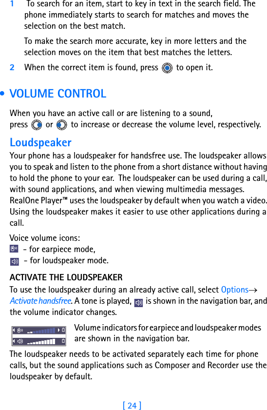 [ 24 ]11 To search for an item, start to key in text in the search field. The phone immediately starts to search for matches and moves the selection on the best match.To make the search more accurate, key in more letters and the selection moves on the item that best matches the letters.2When the correct item is found, press   to open it. • VOLUME CONTROLWhen you have an active call or are listening to a sound, press   or   to increase or decrease the volume level, respectively.LoudspeakerYour phone has a loudspeaker for handsfree use. The loudspeaker allows you to speak and listen to the phone from a short distance without having to hold the phone to your ear.  The loudspeaker can be used during a call, with sound applications, and when viewing multimedia messages. RealOne Player™ uses the loudspeaker by default when you watch a video. Using the loudspeaker makes it easier to use other applications during a call.Voice volume icons:  - for earpiece mode,       - for loudspeaker mode. ACTIVATE THE LOUDSPEAKERTo use the loudspeaker during an already active call, select Options→ Activate handsfree. A tone is played,   is shown in the navigation bar, and the volume indicator changes. Volume indicators for earpiece and loudspeaker modes       are shown in the navigation bar.The loudspeaker needs to be activated separately each time for phone calls, but the sound applications such as Composer and Recorder use the loudspeaker by default.  