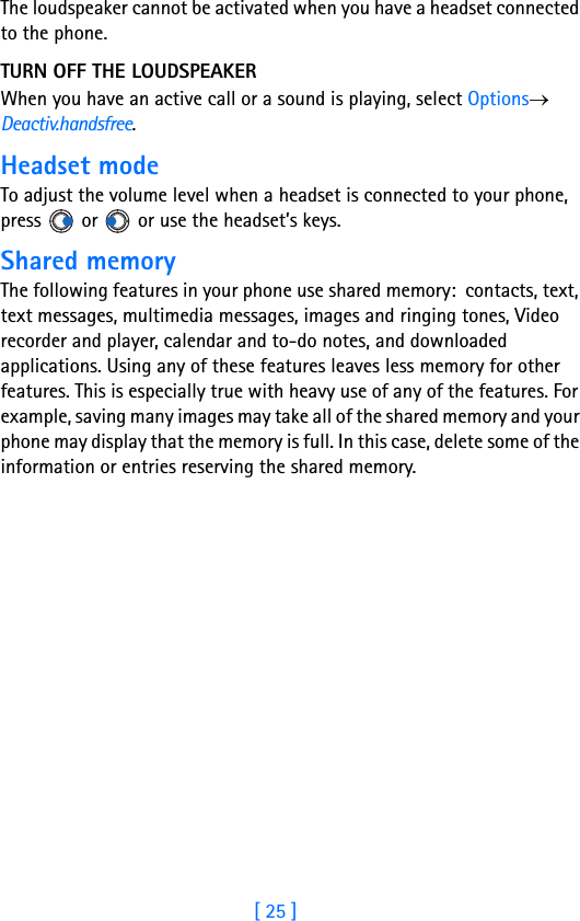 [ 25 ]The loudspeaker cannot be activated when you have a headset connected to the phone.TURN OFF THE LOUDSPEAKERWhen you have an active call or a sound is playing, select Options→ Deactiv.handsfree.Headset modeTo adjust the volume level when a headset is connected to your phone, press   or   or use the headset’s keys.Shared memoryThe following features in your phone use shared memory:  contacts, text, text messages, multimedia messages, images and ringing tones, Video recorder and player, calendar and to-do notes, and downloaded applications. Using any of these features leaves less memory for other features. This is especially true with heavy use of any of the features. For example, saving many images may take all of the shared memory and your phone may display that the memory is full. In this case, delete some of the information or entries reserving the shared memory.