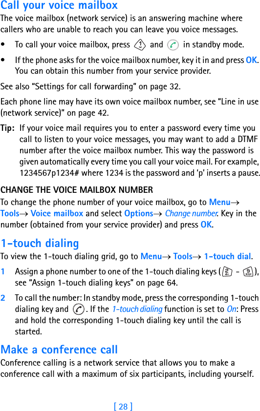 [ 28 ]2Call your voice mailboxThe voice mailbox (network service) is an answering machine where callers who are unable to reach you can leave you voice messages.• To call your voice mailbox, press   and   in standby mode.• If the phone asks for the voice mailbox number, key it in and press OK. You can obtain this number from your service provider.See also “Settings for call forwarding” on page 32.Each phone line may have its own voice mailbox number, see “Line in use (network service)” on page 42.Tip: If your voice mail requires you to enter a password every time you call to listen to your voice messages, you may want to add a DTMF number after the voice mailbox number. This way the password is given automatically every time you call your voice mail. For example, 1234567p1234# where 1234 is the password and ‘p’ inserts a pause.CHANGE THE VOICE MAILBOX NUMBERTo change the phone number of your voice mailbox, go to Menu→ Tools→ Voice mailbox and select Options→ Change number. Key in the number (obtained from your service provider) and press OK.1-touch dialingTo view the 1-touch dialing grid, go to Menu→ Tools→ 1-touch dial.1Assign a phone number to one of the 1-touch dialing keys (  -  ), see “Assign 1-touch dialing keys” on page 64.2To call the number: In standby mode, press the corresponding 1-touch dialing key and  . If the 1-touch dialing function is set to On: Press and hold the corresponding 1-touch dialing key until the call is started. Make a conference callConference calling is a network service that allows you to make a conference call with a maximum of six participants, including yourself.