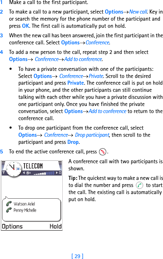 [ 29 ]Running H/F 21Make a call to the first participant.2To make a call to a new participant, select Options→New call. Key in or search the memory for the phone number of the participant and press OK. The first call is automatically put on hold.3When the new call has been answered, join the first participant in the conference call. Select Options→Conference.4To add a new person to the call, repeat step 2 and then select Options→ Conference→Add to conference.• To have a private conversation with one of the participants: Select Options→ Conference→Private. Scroll to the desired participant and press Private. The conference call is put on hold in your phone, and the other participants can still continue talking with each other while you have a private discussion with one participant only. Once you have finished the private conversation, select Options→Add to conference to return to the conference call.• To drop one participant from the conference call, select Options→ Conference→ Drop participant, then scroll to the participant and press Drop. 5To end the active conference call, press  .A conference call with two participants is shown.Tip: The quickest way to make a new call is to dial the number and press   to start the call. The existing call is automatically put on hold.