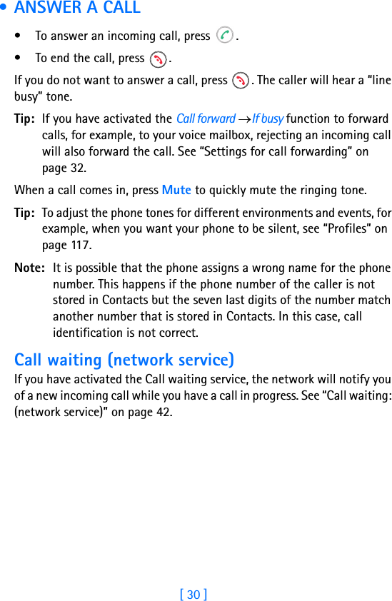 [ 30 ]2 • ANSWER A CALL• To answer an incoming call, press  .• To end the call, press  .If you do not want to answer a call, press  . The caller will hear a “line busy” tone.Tip: If you have activated the Call forward →If busy function to forward calls, for example, to your voice mailbox, rejecting an incoming call will also forward the call. See “Settings for call forwarding” on page 32.When a call comes in, press Mute to quickly mute the ringing tone.Tip: To adjust the phone tones for different environments and events, for example, when you want your phone to be silent, see “Profiles” on page 117.Note: It is possible that the phone assigns a wrong name for the phone number. This happens if the phone number of the caller is not stored in Contacts but the seven last digits of the number match another number that is stored in Contacts. In this case, call identification is not correct.Call waiting (network service)If you have activated the Call waiting service, the network will notify you of a new incoming call while you have a call in progress. See “Call waiting: (network service)” on page 42.