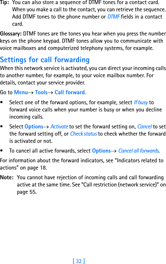 [ 32 ]2Tip: You can also store a sequence of DTMF tones for a contact card. When you make a call to the contact, you can retrieve the sequence. Add DTMF tones to the phone number or DTMF fields in a contact card. Glossary: DTMF tones are the tones you hear when you press the number keys on the phone keypad. DTMF tones allow you to communicate with voice mailboxes and computerized telephony systems, for example.Settings for call forwardingWhen this network service is activated, you can direct your incoming calls to another number, for example, to your voice mailbox number. For details, contact your service provider.Go to Menu→ Tools→ Call forward.• Select one of the forward options, for example, select If busy to forward voice calls when your number is busy or when you decline incoming calls.•Select Options→ Activate to set the forward setting on, Cancel to set the forward setting off, or Check status to check whether the forward is activated or not.• To cancel all active forwards, select Options→ Cancel all forwards.For information about the forward indicators, see “Indicators related to actions” on page 18.Note: You cannot have rejection of incoming calls and call forwarding active at the same time. See “Call restriction (network service)” on page 55.