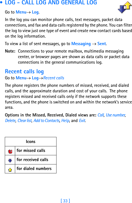 [ 33 ]Running H/F 2 • LOG - CALL LOG AND GENERAL LOG    Go to Menu→ Log.In the log you can monitor phone calls, text messages, packet data connections, and fax and data calls registered by the phone. You can filter the log to view just one type of event and create new contact cards based on the log information.To view a list of sent messages, go to Messaging → Sent.Note: Connections to your remote mailbox, multimedia messaging center, or browser pages are shown as data calls or packet data connections in the general communications log.Recent calls logGo to Menu→ Log→Recent callsThe phone registers the phone numbers of missed, received, and dialed calls, and the approximate duration and cost of your calls.  The phone registers missed and received calls only if the network supports these functions, and the phone is switched on and within the network’s service area.Options in the Missed, Received, Dialed views are: Call, Use number, Delete, Clear list, Add to Contacts, Help, and Exit.Iconsfor missed callsfor received callsfor dialed numbers