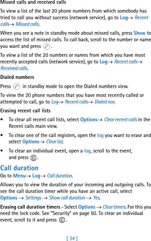 [ 34 ]2Missed calls and received callsTo view a list of the last 20 phone numbers from which somebody has tried to call you without success (network service), go to Log→ Recent calls→ Missed calls.When you see a note in standby mode about missed calls, press Show to access the list of missed calls. To call back, scroll to the number or name you want and press  .To view a list of the 20 numbers or names from which you have most recently accepted calls (network service), go to Log→ Recent calls→ Received calls.Dialed numbersPress   in standby mode to open the Dialed numbers view.To view the 20 phone numbers that you have most recently called or attempted to call, go to Log→ Recent calls→ Dialed nos.Erasing recent call lists• To clear all recent call lists, select Options→ Clear recent calls in the Recent calls main view.• To clear one of the call registers, open the log you want to erase and select Options→ Clear list. • To clear an individual event, open a log, scroll to the event, and press  .Call durationGo to Menu→ Log→ Call duration.Allows you to view the duration of your incoming and outgoing calls. To see the call duration timer while you have an active call, select Options → Settings → Show call duration → Yes.Erasing call duration timers - Select Options → Clear timers. For this you need the lock code. See “Security” on page 50. To clear an individual event, scroll to it and press  .