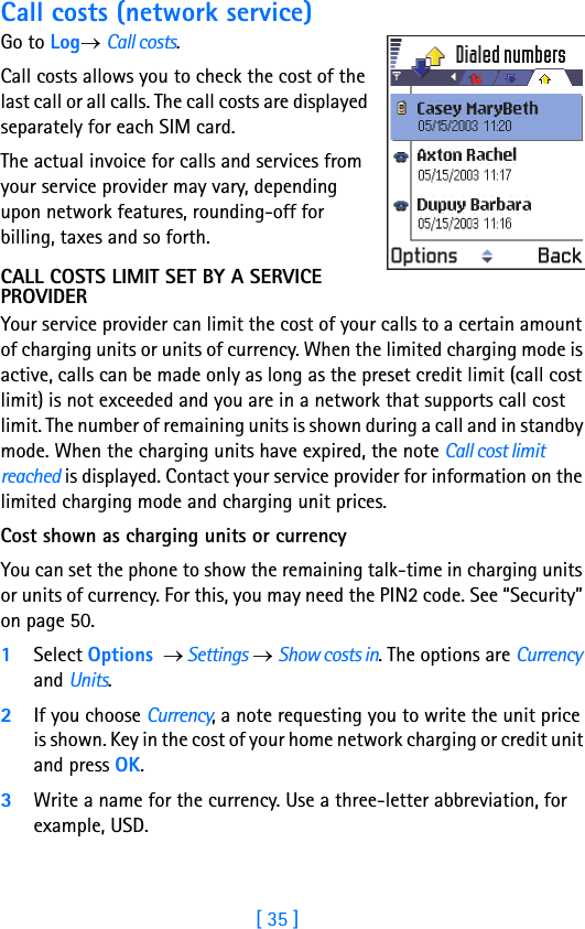 [ 35 ]Running H/F 2Call costs (network service)Go to Log→ Call costs.Call costs allows you to check the cost of the last call or all calls. The call costs are displayed separately for each SIM card. The actual invoice for calls and services from your service provider may vary, depending upon network features, rounding-off for billing, taxes and so forth.CALL COSTS LIMIT SET BY A SERVICE PROVIDERYour service provider can limit the cost of your calls to a certain amount of charging units or units of currency. When the limited charging mode is active, calls can be made only as long as the preset credit limit (call cost limit) is not exceeded and you are in a network that supports call cost limit. The number of remaining units is shown during a call and in standby mode. When the charging units have expired, the note Call cost limit reached is displayed. Contact your service provider for information on the limited charging mode and charging unit prices. Cost shown as charging units or currencyYou can set the phone to show the remaining talk-time in charging units or units of currency. For this, you may need the PIN2 code. See “Security” on page 50.1Select Options  → Settings → Show costs in. The options are Currency and Units.2If you choose Currency, a note requesting you to write the unit price is shown. Key in the cost of your home network charging or credit unit and press OK. 3Write a name for the currency. Use a three-letter abbreviation, for example, USD.