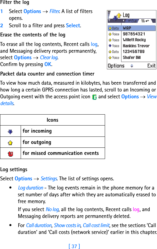 [ 37 ]Running H/F 2Filter the log1Select Options → Filter. A list of filters opens. 2Scroll to a filter and press Select.Erase the contents of the logTo erase all the log contents, Recent calls log, and Messaging delivery reports permanently, select Options → Clear log. Confirm by pressing OK.Packet data counter and connection timerTo view how much data, measured in kilobytes, has been transferred and how long a certain GPRS connection has lasted, scroll to an Incoming or Outgoing event with the access point icon   and select Options → View details. Log settingsSelect Options → Settings. The list of settings opens.•Log duration - The log events remain in the phone memory for a set number of days after which they are automatically erased to free memory. If you select No log, all the log contents, Recent calls log, and Messaging delivery reports are permanently deleted.•For Call duration, Show costs in, Call cost limit, see the sections ‘Call duration’ and ‘Call costs (network service)’ earlier in this chapter.Iconsfor incoming for outgoing for missed communication events