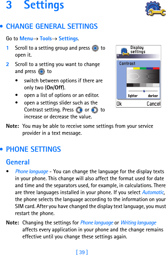 [ 39 ]3 Settings        • CHANGE GENERAL SETTINGSGo to Menu→ Tools→ Settings.1Scroll to a setting group and press   to open it.2Scroll to a setting you want to change and press   to• switch between options if there are only two (On/Off). • open a list of options or an editor.• open a settings slider such as the Contrast setting. Press   or   to increase or decrease the value.Note: You may be able to receive some settings from your service provider in a text message. • PHONE SETTINGSGeneral•Phone language - You can change the language for the display texts in your phone. This change will also affect the format used for date and time and the separators used, for example, in calculations. There are three languages installed in your phone. If you select Automatic, the phone selects the language according to the information on your SIM card. After you have changed the display text language, you must restart the phone. Note: Changing the settings for Phone language or Writing language affects every application in your phone and the change remains effective until you change these settings again.