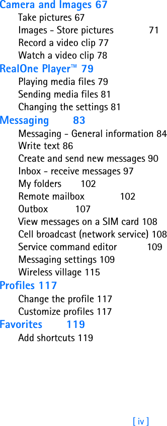 [ iv ]Camera and Images 67Take pictures 67Images - Store pictures             71Record a video clip 77Watch a video clip 78RealOne Player™ 79Playing media files 79Sending media files 81Changing the settings 81Messaging       83Messaging - General information 84Write text 86Create and send new messages 90Inbox - receive messages 97My folders       102Remote mailbox             102Outbox          107View messages on a SIM card 108Cell broadcast (network service) 108Service command editor           109Messaging settings 109Wireless village 115Profiles 117Change the profile 117Customize profiles 117Favorites       119Add shortcuts 119