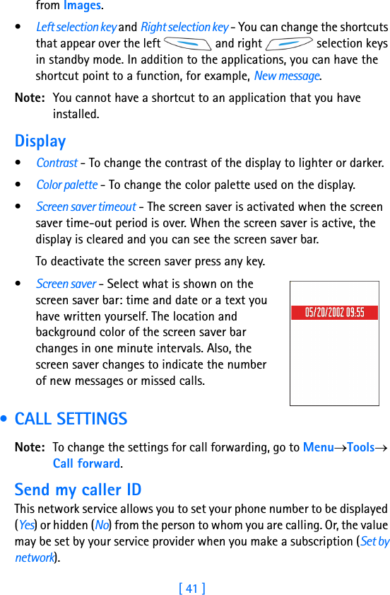 [ 41 ]from Images. •Left selection key and Right selection key - You can change the shortcuts that appear over the left   and right   selection keys in standby mode. In addition to the applications, you can have the shortcut point to a function, for example, New message. Note: You cannot have a shortcut to an application that you have installed.Display •Contrast - To change the contrast of the display to lighter or darker. •Color palette - To change the color palette used on the display.•Screen saver timeout - The screen saver is activated when the screen saver time-out period is over. When the screen saver is active, the display is cleared and you can see the screen saver bar. To deactivate the screen saver press any key. •Screen saver - Select what is shown on the screen saver bar: time and date or a text you have written yourself. The location and background color of the screen saver bar changes in one minute intervals. Also, the screen saver changes to indicate the number of new messages or missed calls. • CALL SETTINGSNote: To change the settings for call forwarding, go to Menu→Tools→ Call forward.Send my caller IDThis network service allows you to set your phone number to be displayed (Yes) or hidden (No) from the person to whom you are calling. Or, the value may be set by your service provider when you make a subscription (Set by network).