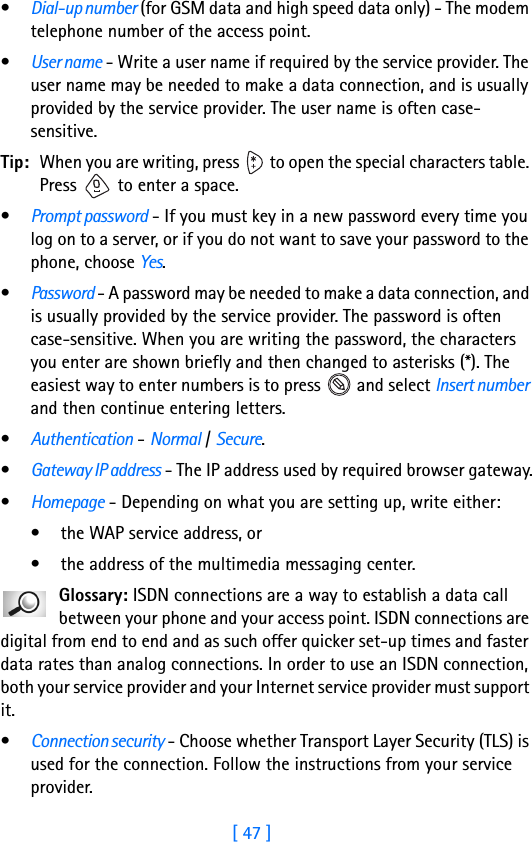 [ 47 ]•Dial-up number (for GSM data and high speed data only) - The modem telephone number of the access point.•User name - Write a user name if required by the service provider. The user name may be needed to make a data connection, and is usually provided by the service provider. The user name is often case-sensitive.Tip: When you are writing, press   to open the special characters table. Press   to enter a space.•Prompt password - If you must key in a new password every time you log on to a server, or if you do not want to save your password to the phone, choose Yes.•Password - A password may be needed to make a data connection, and is usually provided by the service provider. The password is often case-sensitive. When you are writing the password, the characters you enter are shown briefly and then changed to asterisks (*). The easiest way to enter numbers is to press   and select Insert number and then continue entering letters.•Authentication - Normal / Secure.•Gateway IP address - The IP address used by required browser gateway.•Homepage - Depending on what you are setting up, write either: • the WAP service address, or• the address of the multimedia messaging center.Glossary: ISDN connections are a way to establish a data call between your phone and your access point. ISDN connections are digital from end to end and as such offer quicker set-up times and faster data rates than analog connections. In order to use an ISDN connection, both your service provider and your Internet service provider must support it.•Connection security - Choose whether Transport Layer Security (TLS) is used for the connection. Follow the instructions from your service provider.