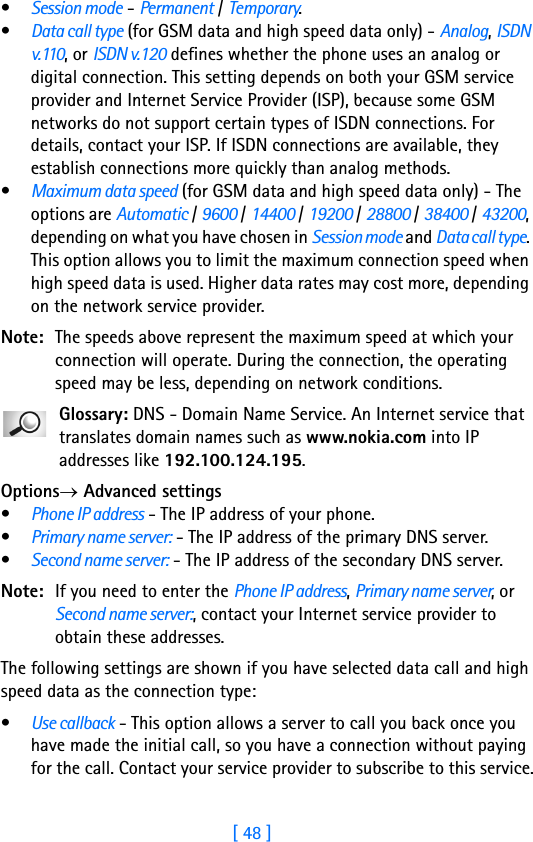 [ 48 ]3•Session mode - Permanent / Temporary.•Data call type (for GSM data and high speed data only) - Analog, ISDN v.110, or ISDN v.120 defines whether the phone uses an analog or digital connection. This setting depends on both your GSM service provider and Internet Service Provider (ISP), because some GSM networks do not support certain types of ISDN connections. For details, contact your ISP. If ISDN connections are available, they establish connections more quickly than analog methods.•Maximum data speed (for GSM data and high speed data only) - The options are Automatic / 9600 / 14400 / 19200 / 28800 / 38400 / 43200, depending on what you have chosen in Session mode and Data call type. This option allows you to limit the maximum connection speed when high speed data is used. Higher data rates may cost more, depending on the network service provider.Note: The speeds above represent the maximum speed at which your connection will operate. During the connection, the operating speed may be less, depending on network conditions.Glossary: DNS - Domain Name Service. An Internet service that translates domain names such as www.nokia.com into IP addresses like 192.100.124.195. Options→ Advanced settings•Phone IP address - The IP address of your phone.•Primary name server: - The IP address of the primary DNS server.•Second name server: - The IP address of the secondary DNS server.Note: If you need to enter the Phone IP address, Primary name server, or Second name server:, contact your Internet service provider to obtain these addresses.The following settings are shown if you have selected data call and high speed data as the connection type:•Use callback - This option allows a server to call you back once you have made the initial call, so you have a connection without paying for the call. Contact your service provider to subscribe to this service.