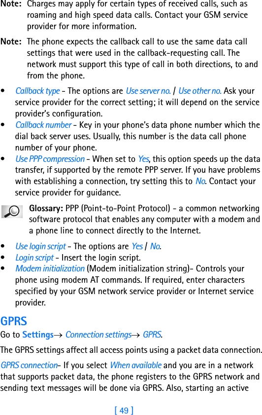 [ 49 ]Note: Charges may apply for certain types of received calls, such as roaming and high speed data calls. Contact your GSM service provider for more information.Note: The phone expects the callback call to use the same data call settings that were used in the callback-requesting call. The network must support this type of call in both directions, to and from the phone.•Callback type - The options are Use server no. / Use other no. Ask your service provider for the correct setting; it will depend on the service provider’s configuration.•Callback number - Key in your phone’s data phone number which the dial back server uses. Usually, this number is the data call phone number of your phone.•Use PPP compression - When set to Yes, this option speeds up the data transfer, if supported by the remote PPP server. If you have problems with establishing a connection, try setting this to No. Contact your service provider for guidance.Glossary: PPP (Point-to-Point Protocol) - a common networking software protocol that enables any computer with a modem and a phone line to connect directly to the Internet.•Use login script - The options are Yes / No.•Login script - Insert the login script.•Modem initialization (Modem initialization string)- Controls your phone using modem AT commands. If required, enter characters specified by your GSM network service provider or Internet service provider.GPRSGo to Settings→ Connection settings→ GPRS.The GPRS settings affect all access points using a packet data connection.GPRS connection- If you select When available and you are in a network that supports packet data, the phone registers to the GPRS network and sending text messages will be done via GPRS. Also, starting an active 