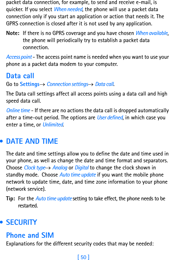 [ 50 ]3packet data connection, for example, to send and receive e-mail, is quicker. If you select When needed, the phone will use a packet data connection only if you start an application or action that needs it. The GPRS connection is closed after it is not used by any application. Note: If there is no GPRS coverage and you have chosen When available, the phone will periodically try to establish a packet data connection.Access point - The access point name is needed when you want to use your phone as a packet data modem to your computer.Data callGo to Settings→ Connection settings→ Data call.The Data call settings affect all access points using a data call and high speed data call.Online time - If there are no actions the data call is dropped automatically after a time-out period. The options are User defined, in which case you enter a time, or Unlimited. • DATE AND TIMEThe date and time settings allow you to define the date and time used in your phone, as well as change the date and time format and separators. Choose Clock type→ Analog or Digital to change the clock shown in standby mode.  Choose Auto time update if you want the mobile phone network to update time, date, and time zone information to your phone (network service). Tip: For the Auto time update setting to take effect, the phone needs to be restarted. • SECURITYPhone and SIMExplanations for the different security codes that may be needed: