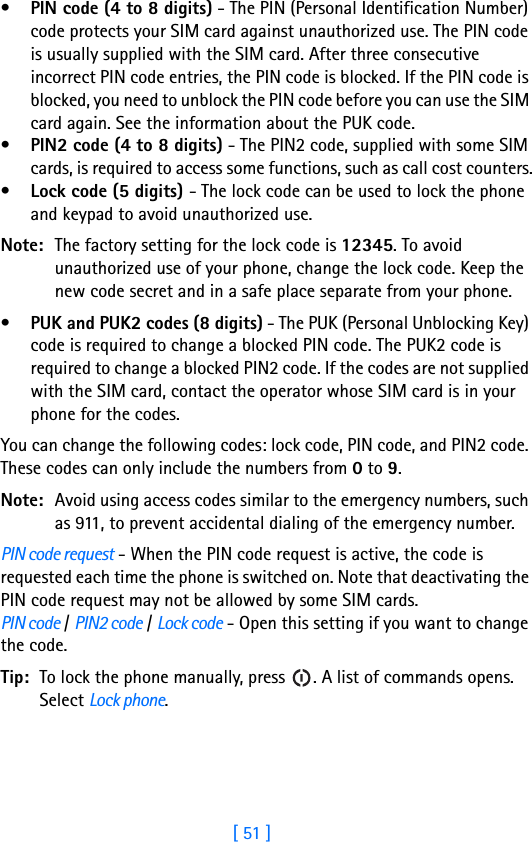 [ 51 ]•PIN code (4 to 8 digits) - The PIN (Personal Identification Number) code protects your SIM card against unauthorized use. The PIN code is usually supplied with the SIM card. After three consecutive incorrect PIN code entries, the PIN code is blocked. If the PIN code is blocked, you need to unblock the PIN code before you can use the SIM card again. See the information about the PUK code.•PIN2 code (4 to 8 digits) - The PIN2 code, supplied with some SIM cards, is required to access some functions, such as call cost counters.•Lock code (5 digits) - The lock code can be used to lock the phone and keypad to avoid unauthorized use. Note: The factory setting for the lock code is 12345. To avoid unauthorized use of your phone, change the lock code. Keep the new code secret and in a safe place separate from your phone.•PUK and PUK2 codes (8 digits) - The PUK (Personal Unblocking Key) code is required to change a blocked PIN code. The PUK2 code is required to change a blocked PIN2 code. If the codes are not supplied with the SIM card, contact the operator whose SIM card is in your phone for the codes.You can change the following codes: lock code, PIN code, and PIN2 code. These codes can only include the numbers from 0 to 9. Note: Avoid using access codes similar to the emergency numbers, such as 911, to prevent accidental dialing of the emergency number.PIN code request - When the PIN code request is active, the code is requested each time the phone is switched on. Note that deactivating the PIN code request may not be allowed by some SIM cards.PIN code / PIN2 code / Lock code - Open this setting if you want to change the code.Tip: To lock the phone manually, press  . A list of commands opens. Select Lock phone.