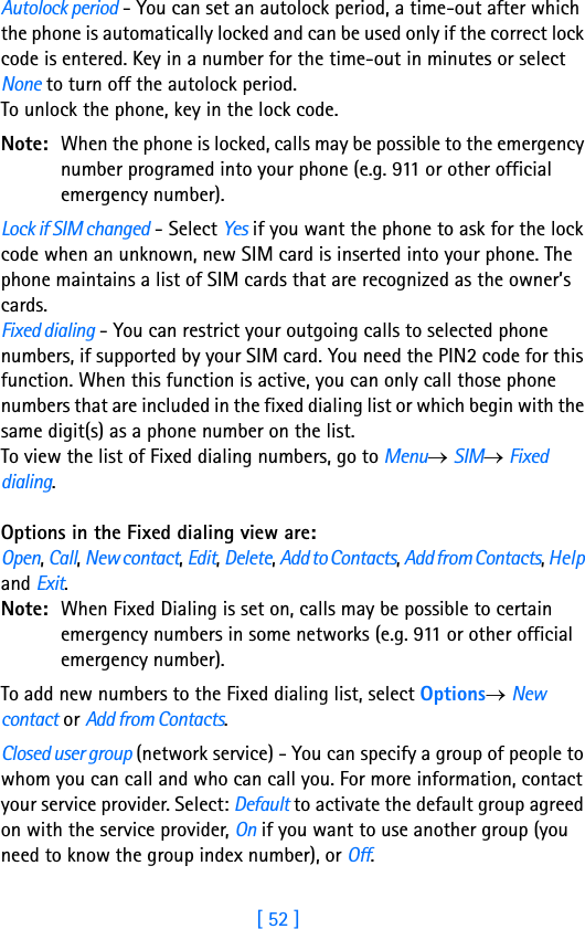 [ 52 ]3Autolock period - You can set an autolock period, a time-out after which the phone is automatically locked and can be used only if the correct lock code is entered. Key in a number for the time-out in minutes or select None to turn off the autolock period.To unlock the phone, key in the lock code.Note: When the phone is locked, calls may be possible to the emergency number programed into your phone (e.g. 911 or other official emergency number).Lock if SIM changed - Select Yes if you want the phone to ask for the lock code when an unknown, new SIM card is inserted into your phone. The phone maintains a list of SIM cards that are recognized as the owner’s cards.Fixed dialing - You can restrict your outgoing calls to selected phone numbers, if supported by your SIM card. You need the PIN2 code for this function. When this function is active, you can only call those phone numbers that are included in the fixed dialing list or which begin with the same digit(s) as a phone number on the list.To view the list of Fixed dialing numbers, go to Menu→ SIM→ Fixed dialing.Options in the Fixed dialing view are: Open, Call, New contact, Edit, Delete, Add to Contacts, Add from Contacts, Help and Exit.Note: When Fixed Dialing is set on, calls may be possible to certain emergency numbers in some networks (e.g. 911 or other official emergency number).To add new numbers to the Fixed dialing list, select Options→ New contact or Add from Contacts. Closed user group (network service) - You can specify a group of people to whom you can call and who can call you. For more information, contact your service provider. Select: Default to activate the default group agreed on with the service provider, On if you want to use another group (you need to know the group index number), or Off.