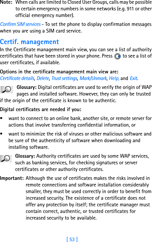 [ 53 ]Note: When calls are limited to Closed User Groups, calls may be possible to certain emergency numbers in some networks (e.g. 911 or other official emergency number).Confirm SIM services - To set the phone to display confirmation messages when you are using a SIM card service.Certif. managementIn the Certificate management main view, you can see a list of authority certificates that have been stored in your phone. Press   to see a list of user certificates, if available.Options in the certificate management main view are: Certificate details, Delete, Trust settings, Mark/Unmark, Help, and Exit.Glossary: Digital certificates are used to verify the origin of WAP pages and installed software. However, they can only be trusted if the origin of the certificate is known to be authentic. Digital certificates are needed if you:• want to connect to an online bank, another site, or remote server for actions that involve transferring confidential information, or• want to minimize the risk of viruses or other malicious software and be sure of the authenticity of software when downloading and installing software.Glossary: Authority certificates are used by some WAP services, such as banking services, for checking signatures or server certificates or other authority certificates.Important: Although the use of certificates makes the risks involved in remote connections and software installation considerably smaller, they must be used correctly in order to benefit from increased security. The existence of a certificate does not offer any protection by itself; the certificate manager must contain correct, authentic, or trusted certificates for increased security to be available.