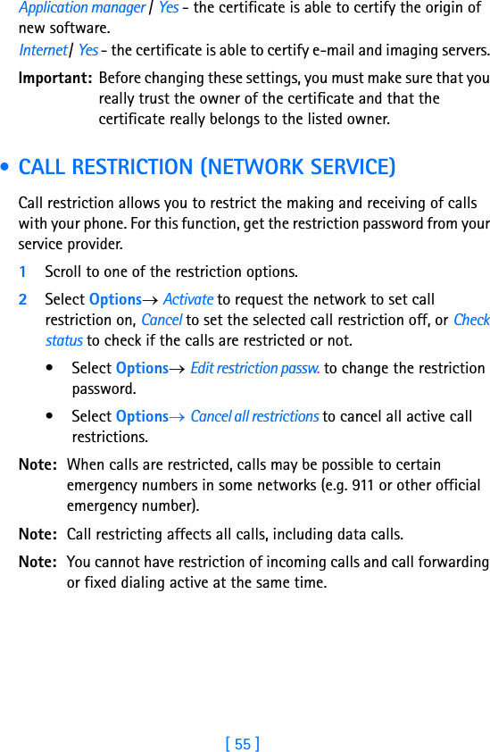 [ 55 ]Application manager / Yes - the certificate is able to certify the origin of new software.Internet / Yes - the certificate is able to certify e-mail and imaging servers. Important: Before changing these settings, you must make sure that you really trust the owner of the certificate and that the certificate really belongs to the listed owner. • CALL RESTRICTION (NETWORK SERVICE)Call restriction allows you to restrict the making and receiving of calls with your phone. For this function, get the restriction password from your service provider.1Scroll to one of the restriction options.2Select Options→ Activate to request the network to set call restriction on, Cancel to set the selected call restriction off, or Check status to check if the calls are restricted or not. •Select Options→ Edit restriction passw. to change the restriction password.•Select Options→ Cancel all restrictions to cancel all active call restrictions.Note: When calls are restricted, calls may be possible to certain emergency numbers in some networks (e.g. 911 or other official emergency number).Note: Call restricting affects all calls, including data calls.Note: You cannot have restriction of incoming calls and call forwarding or fixed dialing active at the same time.