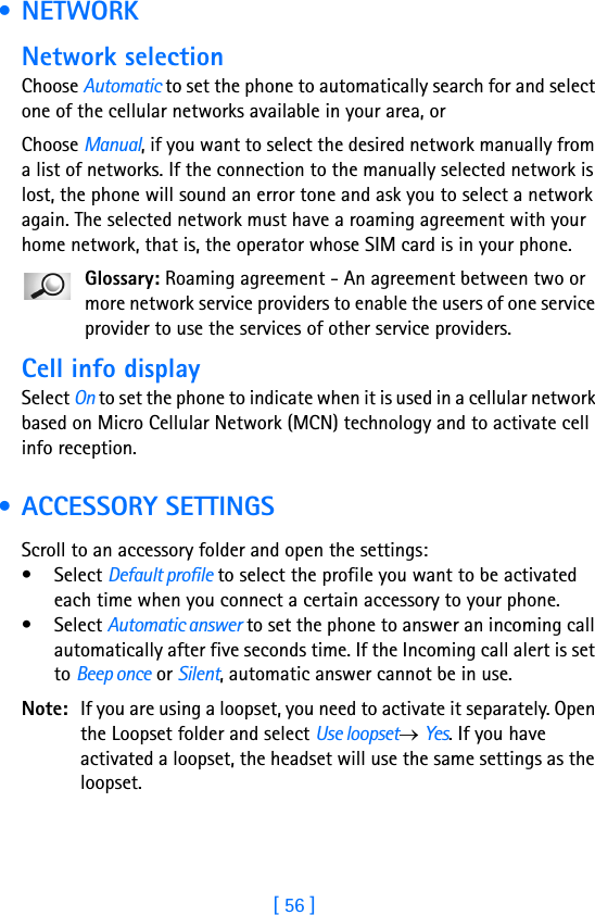 [ 56 ]3 • NETWORKNetwork selectionChoose Automatic to set the phone to automatically search for and select one of the cellular networks available in your area, orChoose Manual, if you want to select the desired network manually from a list of networks. If the connection to the manually selected network is lost, the phone will sound an error tone and ask you to select a network again. The selected network must have a roaming agreement with your home network, that is, the operator whose SIM card is in your phone.Glossary: Roaming agreement - An agreement between two or more network service providers to enable the users of one service provider to use the services of other service providers.Cell info displaySelect On to set the phone to indicate when it is used in a cellular network based on Micro Cellular Network (MCN) technology and to activate cell info reception. • ACCESSORY SETTINGSScroll to an accessory folder and open the settings:•Select Default profile to select the profile you want to be activated each time when you connect a certain accessory to your phone.•Select Automatic answer to set the phone to answer an incoming call automatically after five seconds time. If the Incoming call alert is set to Beep once or Silent, automatic answer cannot be in use.Note: If you are using a loopset, you need to activate it separately. Open the Loopset folder and select Use loopset→ Yes. If you have activated a loopset, the headset will use the same settings as the loopset.