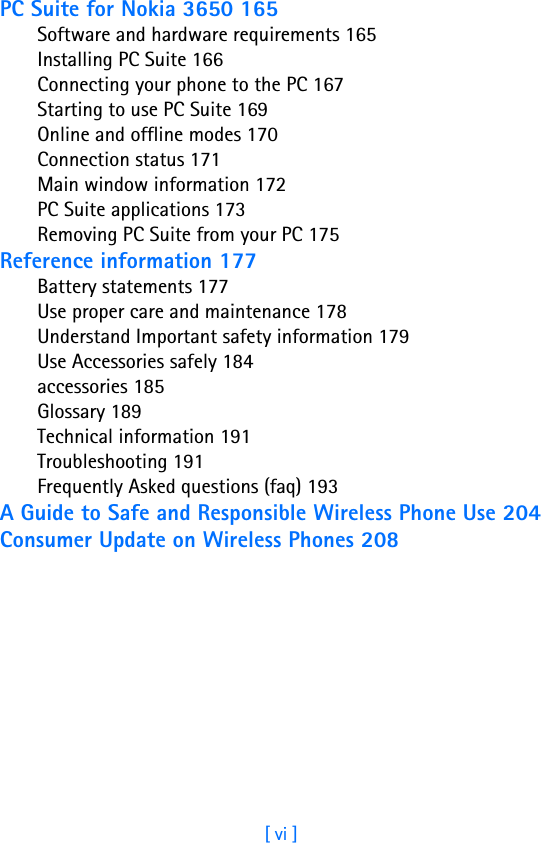 [ vi ]PC Suite for Nokia 3650 165Software and hardware requirements 165Installing PC Suite 166Connecting your phone to the PC 167Starting to use PC Suite 169Online and offline modes 170Connection status 171Main window information 172PC Suite applications 173Removing PC Suite from your PC 175Reference information 177Battery statements 177Use proper care and maintenance 178Understand Important safety information 179Use Accessories safely 184accessories 185Glossary 189Technical information 191Troubleshooting 191Frequently Asked questions (faq) 193A Guide to Safe and Responsible Wireless Phone Use 204Consumer Update on Wireless Phones 208