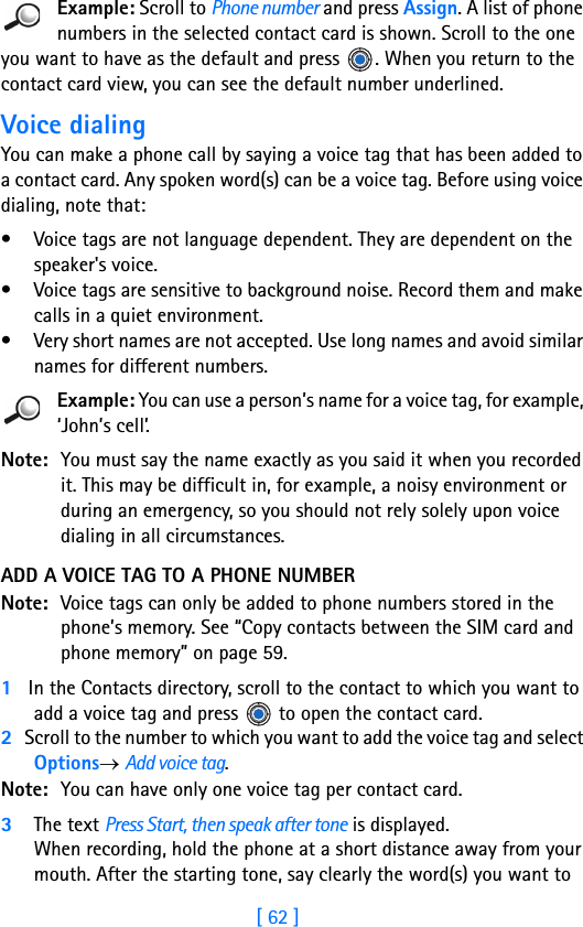 [ 62 ]4Example: Scroll to Phone number and press Assign. A list of phone numbers in the selected contact card is shown. Scroll to the one you want to have as the default and press  . When you return to the contact card view, you can see the default number underlined.Voice dialingYou can make a phone call by saying a voice tag that has been added to a contact card. Any spoken word(s) can be a voice tag. Before using voice dialing, note that:• Voice tags are not language dependent. They are dependent on the speaker&apos;s voice.• Voice tags are sensitive to background noise. Record them and make calls in a quiet environment.• Very short names are not accepted. Use long names and avoid similar names for different numbers.Example: You can use a person’s name for a voice tag, for example, ‘John’s cell’.Note: You must say the name exactly as you said it when you recorded it. This may be difficult in, for example, a noisy environment or during an emergency, so you should not rely solely upon voice dialing in all circumstances.ADD A VOICE TAG TO A PHONE NUMBERNote: Voice tags can only be added to phone numbers stored in the phone’s memory. See “Copy contacts between the SIM card and phone memory” on page 59. 1   In the Contacts directory, scroll to the contact to which you want to add a voice tag and press   to open the contact card.2   Scroll to the number to which you want to add the voice tag and select Options→ Add voice tag.Note: You can have only one voice tag per contact card.3The text Press Start, then speak after tone is displayed. When recording, hold the phone at a short distance away from your mouth. After the starting tone, say clearly the word(s) you want to 