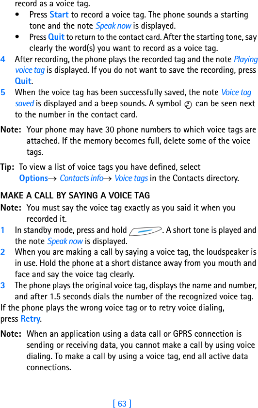 [ 63 ]record as a voice tag.• Press Start to record a voice tag. The phone sounds a starting tone and the note Speak now is displayed.•Press Quit to return to the contact card. After the starting tone, say clearly the word(s) you want to record as a voice tag.4After recording, the phone plays the recorded tag and the note Playing voice tag is displayed. If you do not want to save the recording, press Quit.5When the voice tag has been successfully saved, the note Voice tag saved is displayed and a beep sounds. A symbol   can be seen next to the number in the contact card. Note: Your phone may have 30 phone numbers to which voice tags are attached. If the memory becomes full, delete some of the voice tags. Tip: To view a list of voice tags you have defined, select Options→ Contacts info→ Voice tags in the Contacts directory.MAKE A CALL BY SAYING A VOICE TAGNote: You must say the voice tag exactly as you said it when you recorded it.1In standby mode, press and hold  . A short tone is played and the note Speak now is displayed.2When you are making a call by saying a voice tag, the loudspeaker is in use. Hold the phone at a short distance away from you mouth and face and say the voice tag clearly.3The phone plays the original voice tag, displays the name and number, and after 1.5 seconds dials the number of the recognized voice tag.If the phone plays the wrong voice tag or to retry voice dialing, press Retry.Note: When an application using a data call or GPRS connection is sending or receiving data, you cannot make a call by using voice dialing. To make a call by using a voice tag, end all active data connections.