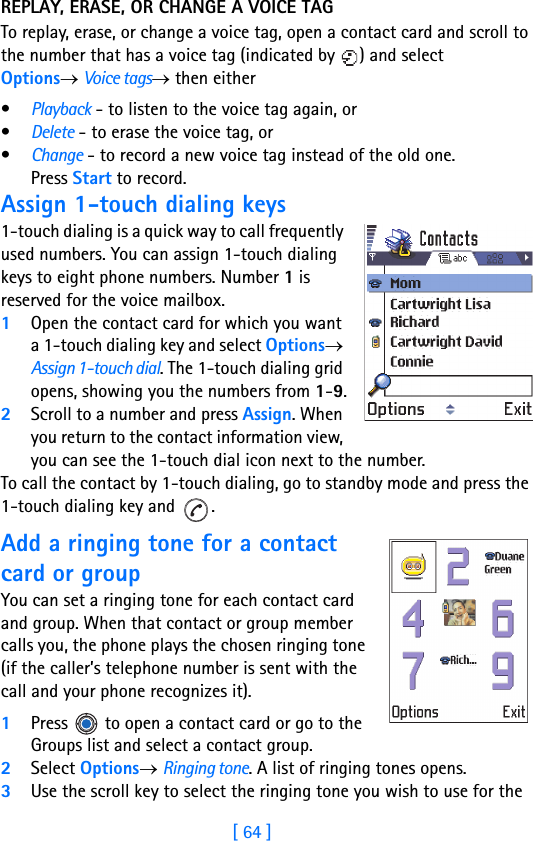 [ 64 ]4REPLAY, ERASE, OR CHANGE A VOICE TAGTo replay, erase, or change a voice tag, open a contact card and scroll to the number that has a voice tag (indicated by  ) and select Options→ Voice tags→ then either•Playback - to listen to the voice tag again, or•Delete - to erase the voice tag, or•Change - to record a new voice tag instead of the old one. Press Start to record.Assign 1-touch dialing keys1-touch dialing is a quick way to call frequently used numbers. You can assign 1-touch dialing keys to eight phone numbers. Number 1 is reserved for the voice mailbox. 1Open the contact card for which you want a 1-touch dialing key and select Options→ Assign 1-touch dial. The 1-touch dialing grid opens, showing you the numbers from 1-9.2Scroll to a number and press Assign. When you return to the contact information view, you can see the 1-touch dial icon next to the number.To call the contact by 1-touch dialing, go to standby mode and press the 1-touch dialing key and  .Add a ringing tone for a contact card or groupYou can set a ringing tone for each contact card and group. When that contact or group member calls you, the phone plays the chosen ringing tone (if the caller’s telephone number is sent with the call and your phone recognizes it).1Press   to open a contact card or go to the Groups list and select a contact group.2Select Options→ Ringing tone. A list of ringing tones opens.3Use the scroll key to select the ringing tone you wish to use for the 